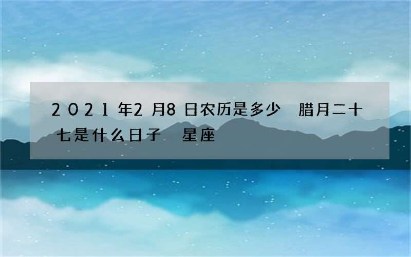 2021年2月8日农历是多少 腊月二十七是什么日子 星座